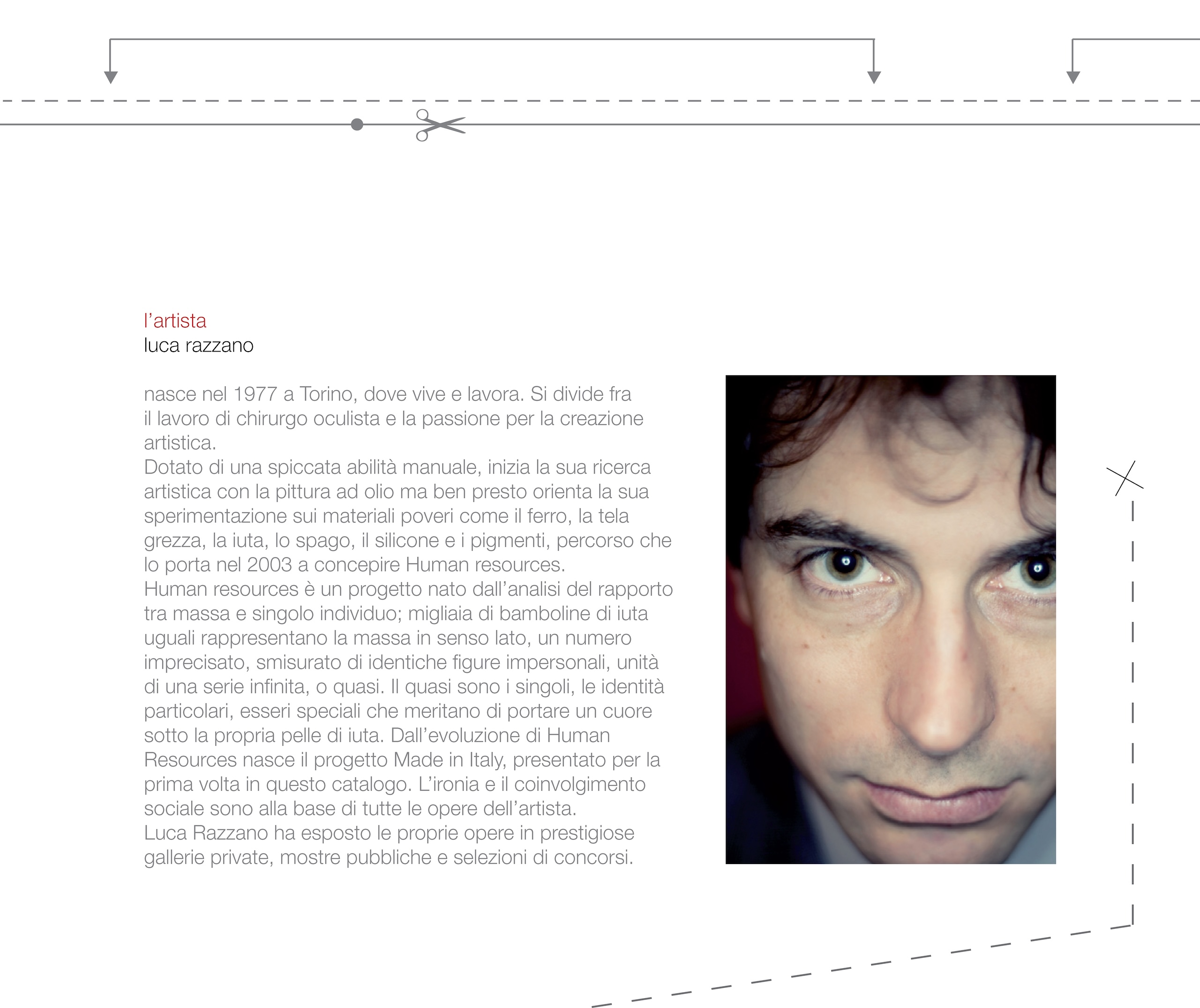 l'artista luca razzano nasce nel 1977 a Torino, dove vive e lavora. Si divide fra il lavoro di chirurgo oculista e la passione per la creazione artistica. Dotato di una spiccata abilità manuale, inizia la sua ricerca artistica con la pittura ad olio ma ben presto orienta la sua sperimentazione sui materiali poveri come il ferro, la tela grezza, la iuta, lo spago, il silicone e i pigmenti, percorso che lo porta nel 2003 a concepire Human resources. Human resources è un progetto nato dall'analisi del rapporto tra massa e singolo individuo; migliaia di bamboline di iuta uguali rappresentano la massa in senso lato, un numero imprecisato, smisurato di identiche figure impersonali, unità di una serie infinita, o quasi. Il quasi sono i singoli, le identità particolari, esseri speciali che meritano di portare un cuore sotto la propria pelle di iuta. Dall'evoluzione di Human Resources nasce il progetto Made in Italy, presentato per la prima volta in questo catalogo. L'ironia e il coinvolgimento sociale sono alla base di tutte le opere dell'artista. Luca Razzano ha esposto le proprie opere in prestigiose gallerie private, mostre pubbliche e selezioni di concorsi.